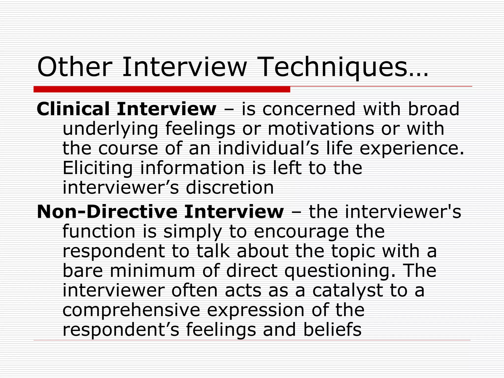 Other Interview Techniques… Clinical Interview  – is concerned with broad underlying feelings or motivations or with the course of an individual’s life experience. Eliciting information is left to the interviewer’s discretion Non-Directive Interview  – the interviewer's function is simply to encourage the respondent to talk about the topic with a bare minimum of direct questioning. The interviewer often acts as a catalyst to a comprehensive expression of the respondent’s feelings and beliefs 
