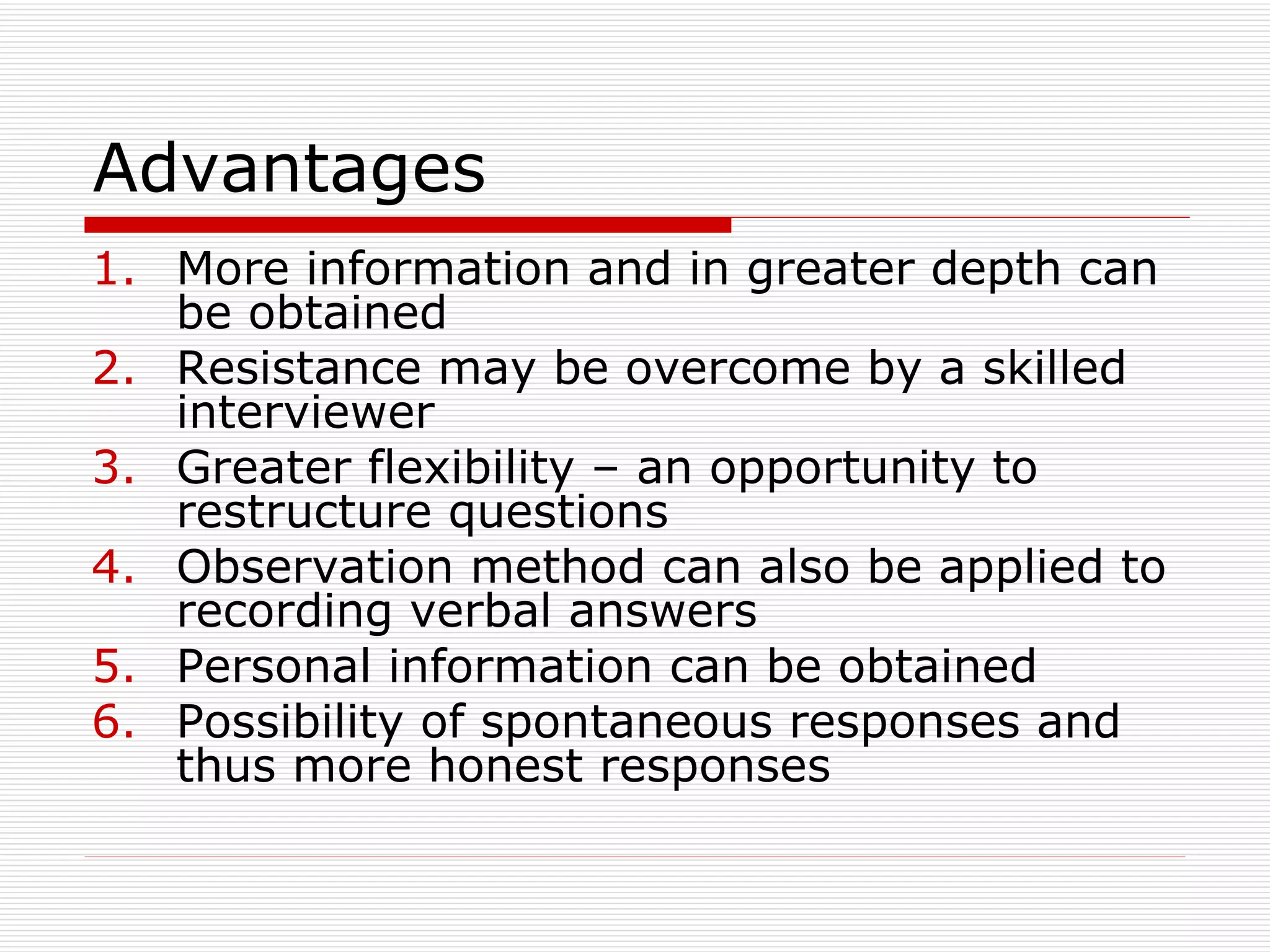 Advantages  More information and in greater depth can be obtained Resistance may be overcome by a skilled interviewer Greater flexibility – an opportunity to restructure questions Observation method can also be applied to recording verbal answers Personal information can be obtained Possibility of spontaneous responses and thus more honest responses 
