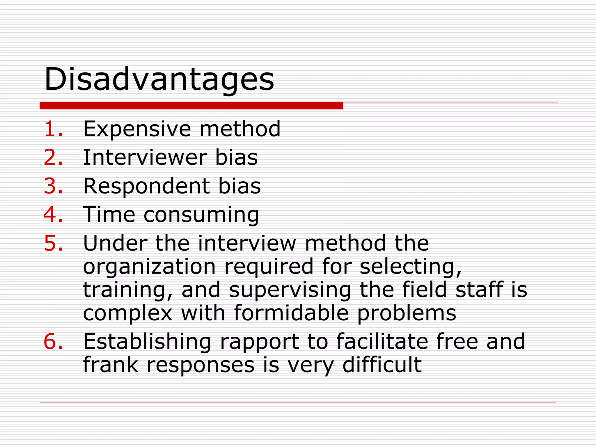 Disadvantages  Expensive method Interviewer bias Respondent bias Time consuming Under the interview method the organization required for selecting, training, and supervising the field staff is complex with formidable problems Establishing rapport to facilitate free and frank responses is very difficult 