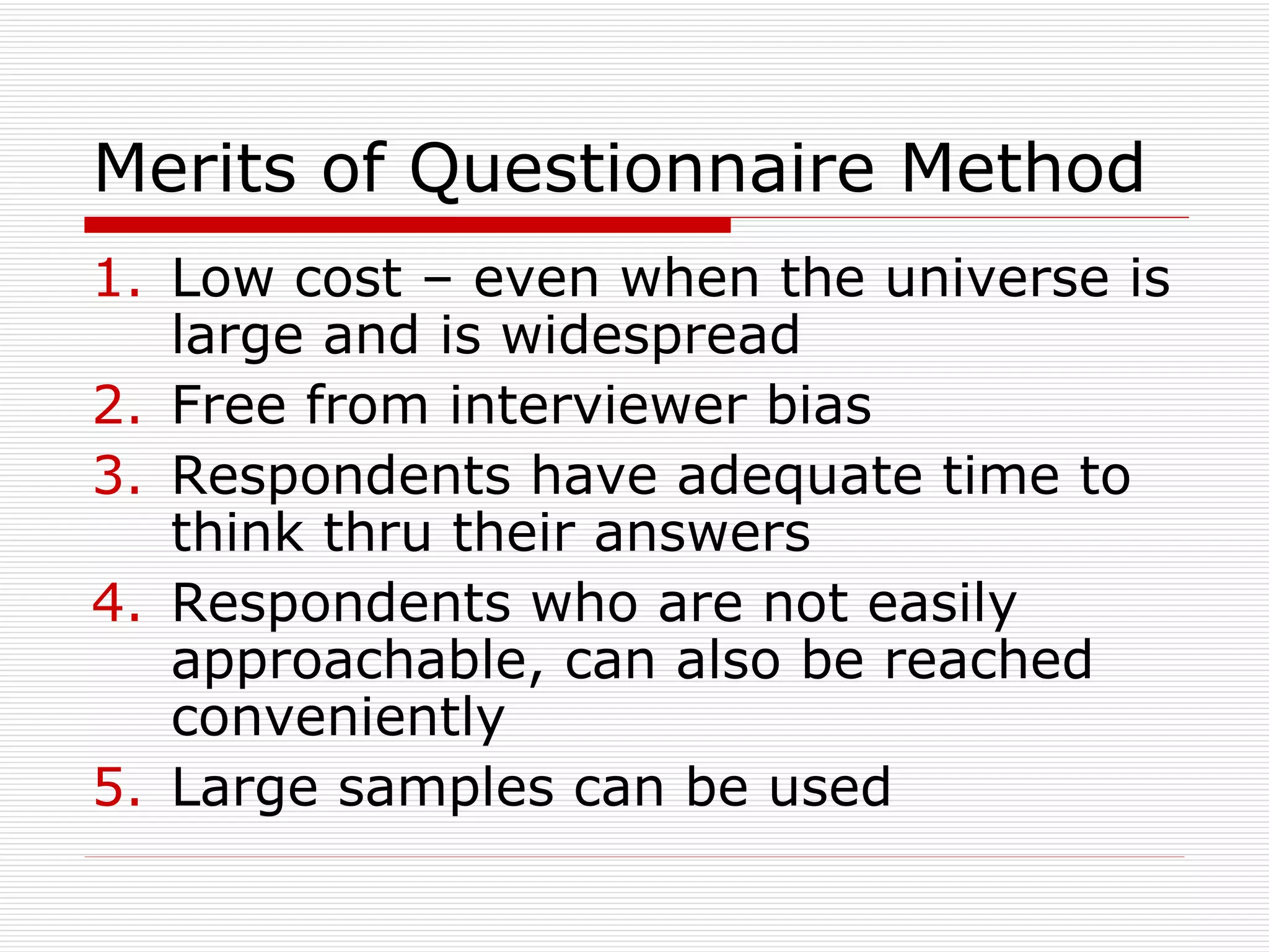 Merits of Questionnaire Method Low cost – even when the universe is large and is widespread Free from interviewer bias Respondents have adequate time to think thru their answers Respondents who are not easily approachable, can also be reached conveniently  Large samples can be used 