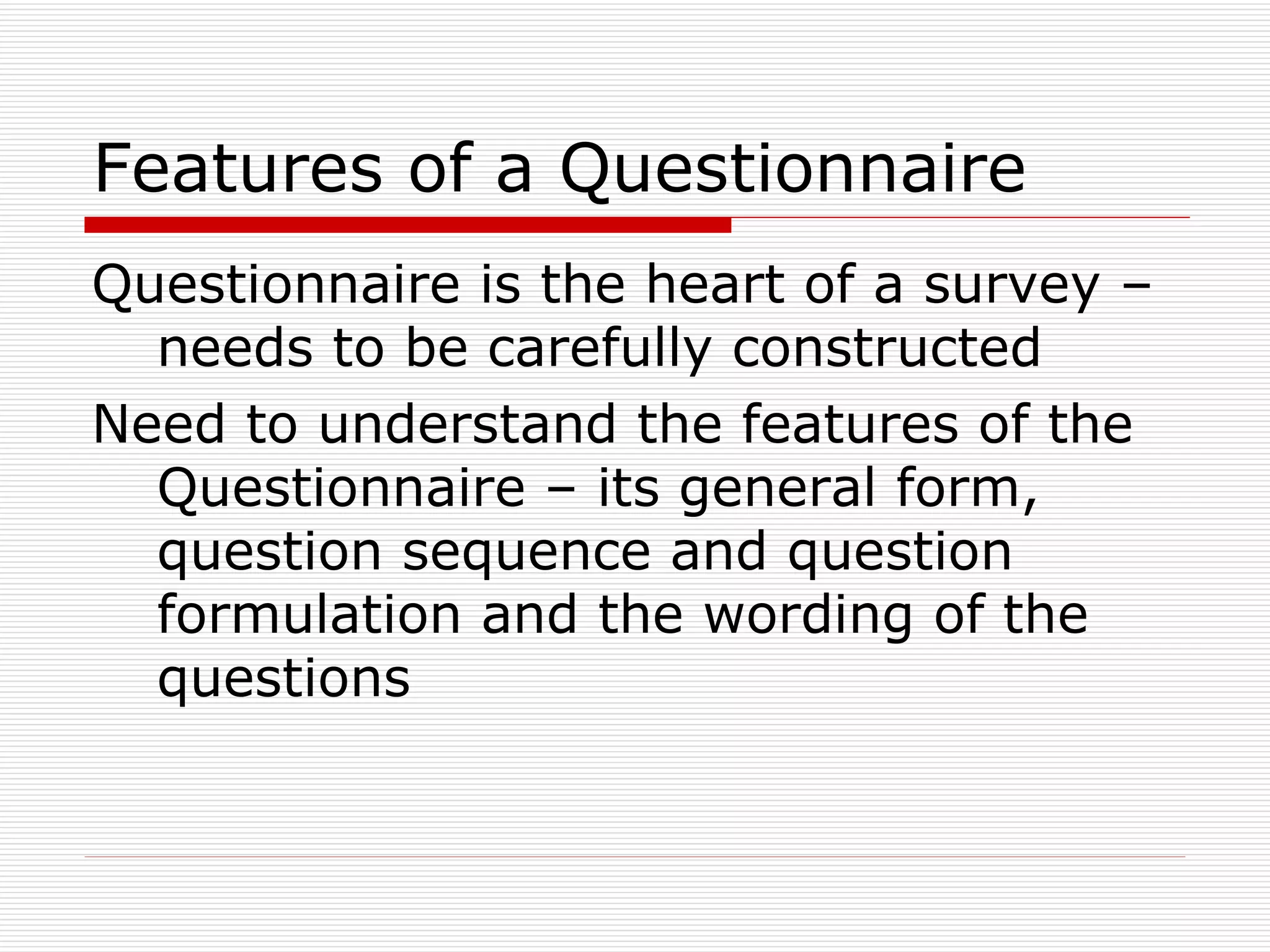 Features of a Questionnaire Questionnaire is the heart of a survey – needs to be carefully constructed Need to understand the features of the Questionnaire – its general form, question sequence and question formulation and the wording of the questions 