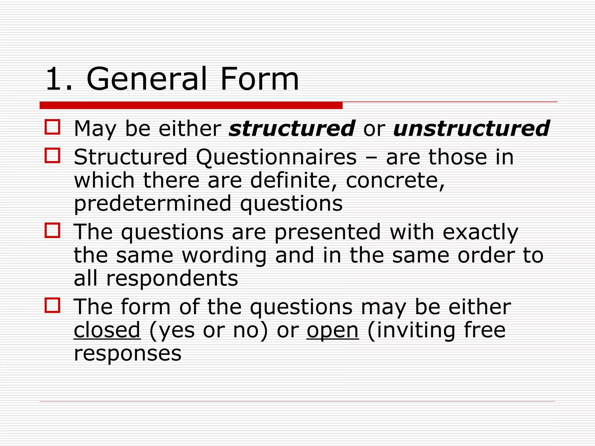 1. General Form May be either  structured  or  unstructured Structured Questionnaires – are those in which there are definite, concrete, predetermined questions The questions are presented with exactly the same wording and in the same order to all respondents The form of the questions may be either  closed  (yes or no) or  open  (inviting free responses 