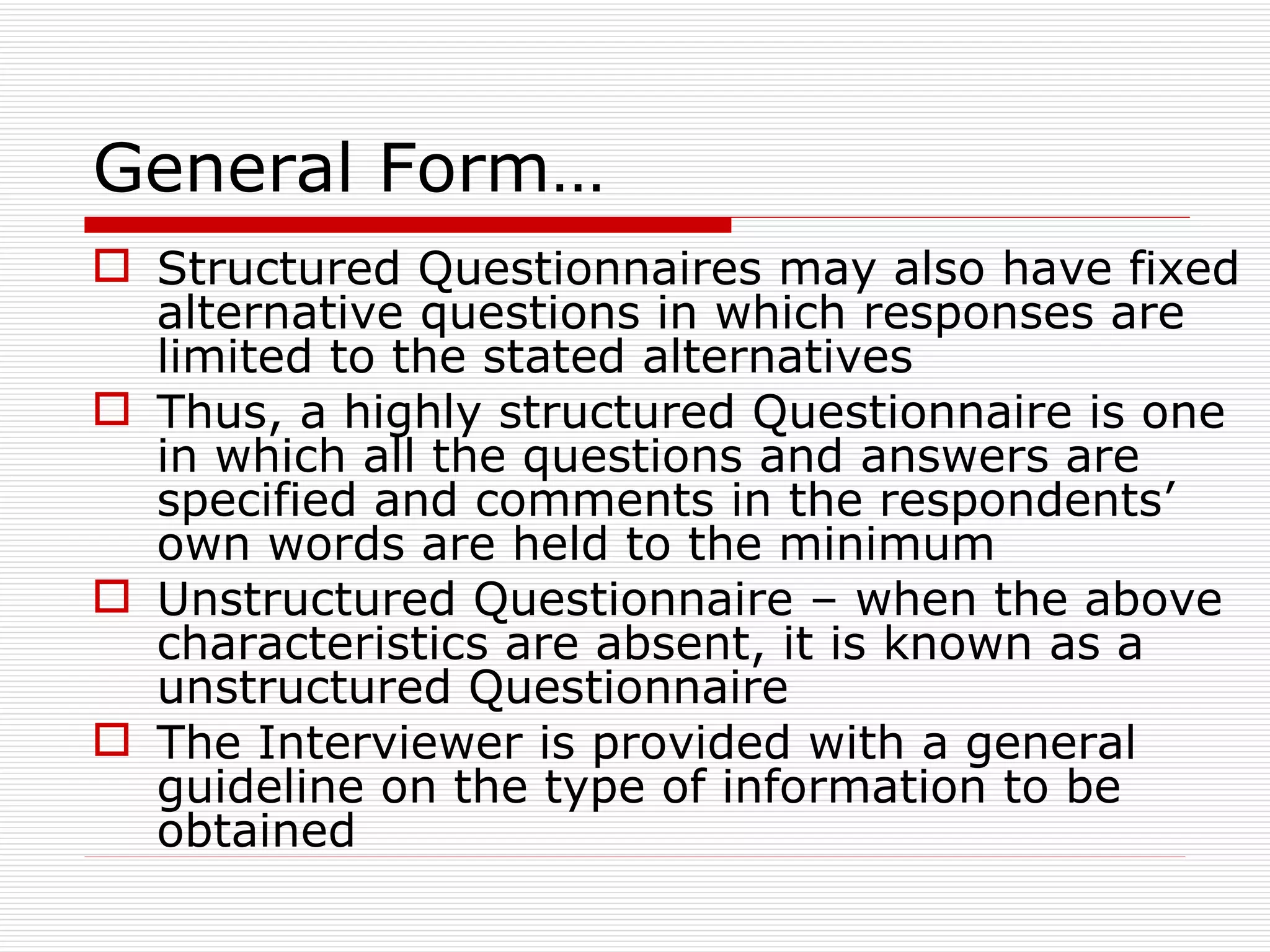 General Form… Structured Questionnaires may also have fixed alternative questions in which responses are limited to the stated alternatives Thus, a highly structured Questionnaire is one in which all the questions and answers are specified and comments in the respondents’ own words are held to the minimum Unstructured Questionnaire – when the above characteristics are absent, it is known as a unstructured Questionnaire The Interviewer is provided with a general guideline on the type of information to be obtained 