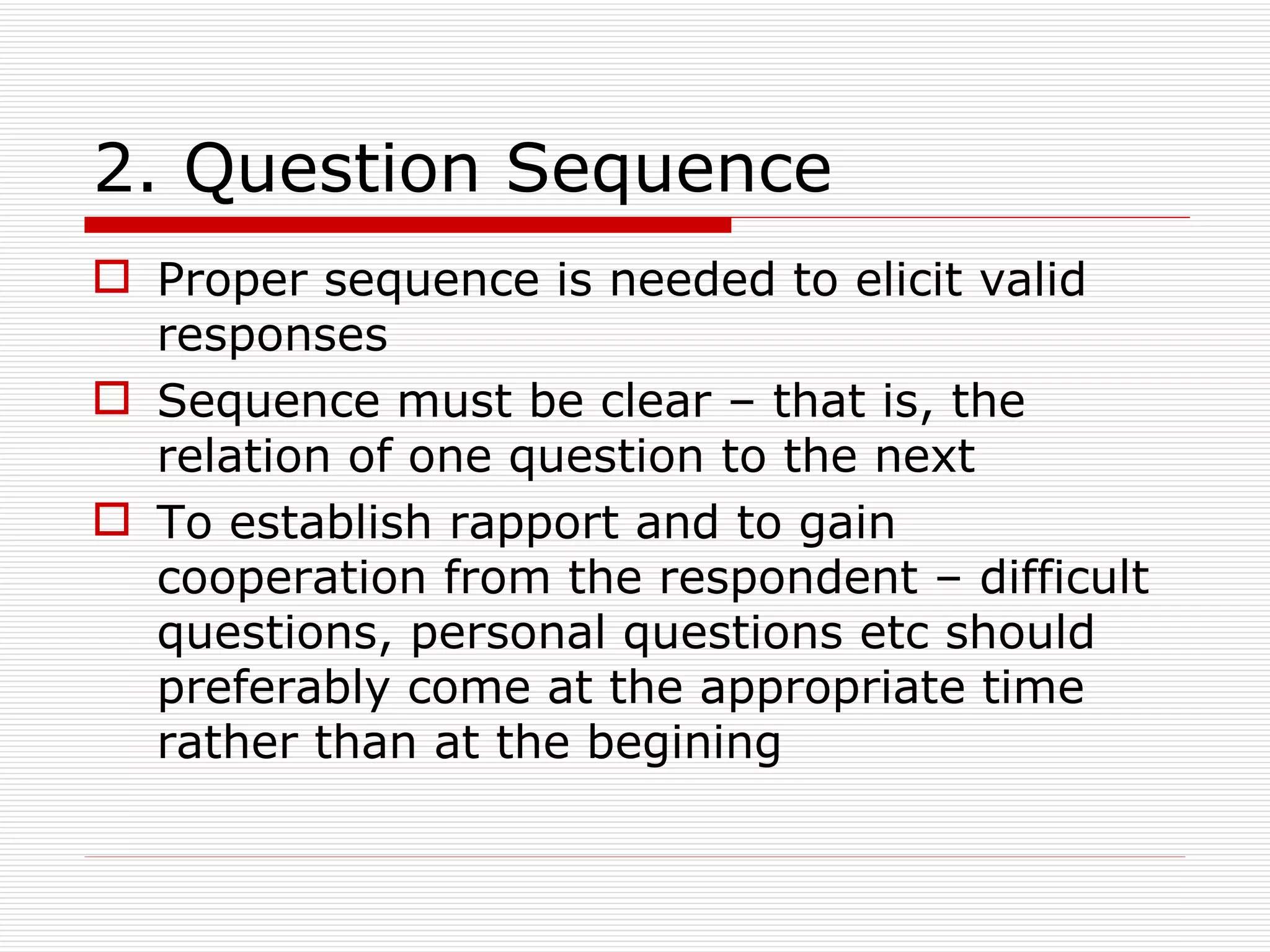 2. Question Sequence Proper sequence is needed to elicit valid responses Sequence must be clear – that is, the relation of one question to the next To establish rapport and to gain cooperation from the respondent – difficult questions, personal questions etc should preferably come at the appropriate time rather than at the begining 