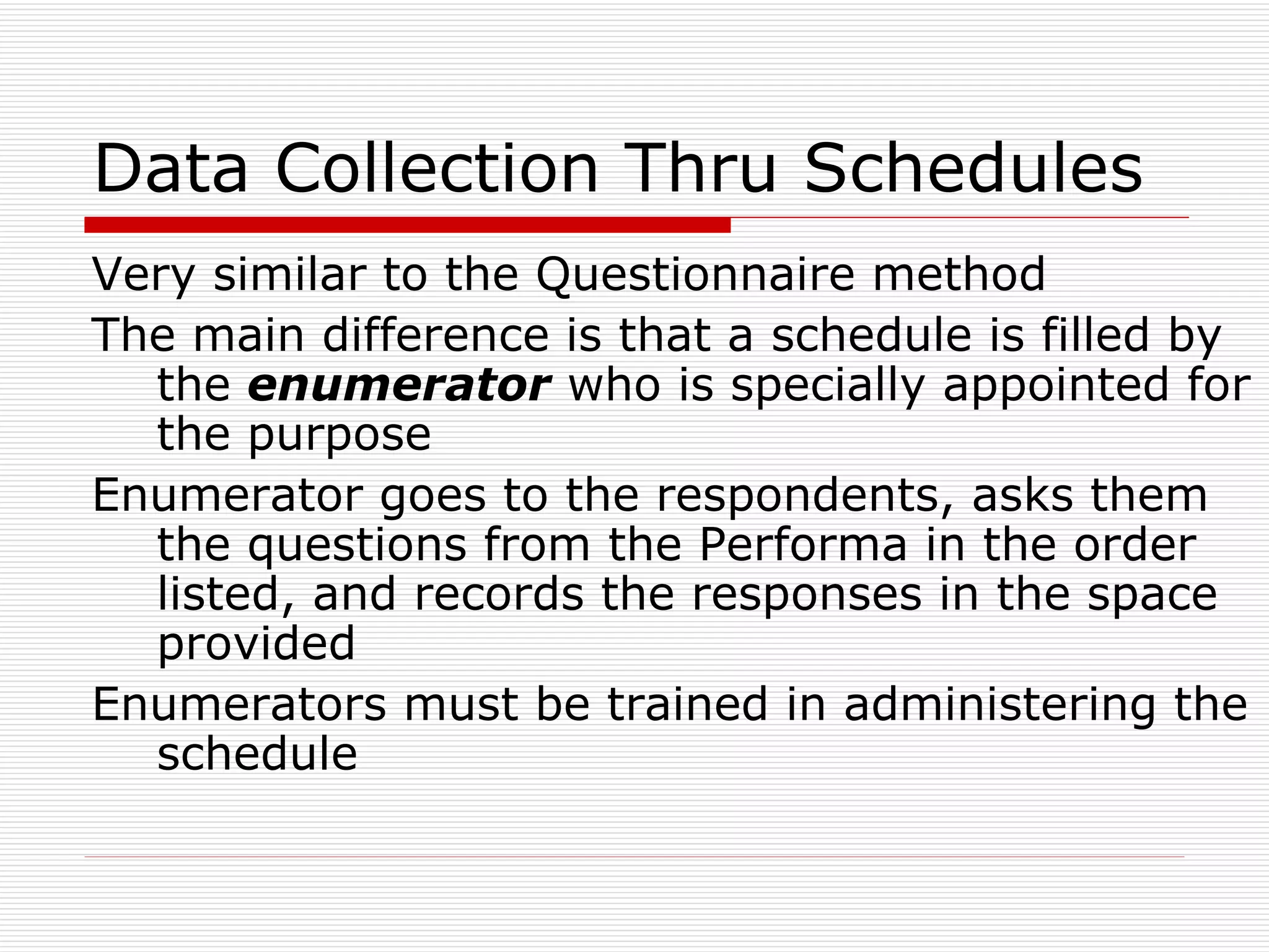 Data Collection Thru Schedules Very similar to the Questionnaire method The main difference is that a schedule is filled by the  enumerator  who is specially appointed for the purpose Enumerator goes to the respondents, asks them the questions from the Performa in the order listed, and records the responses in the space provided Enumerators must be trained in administering the schedule 