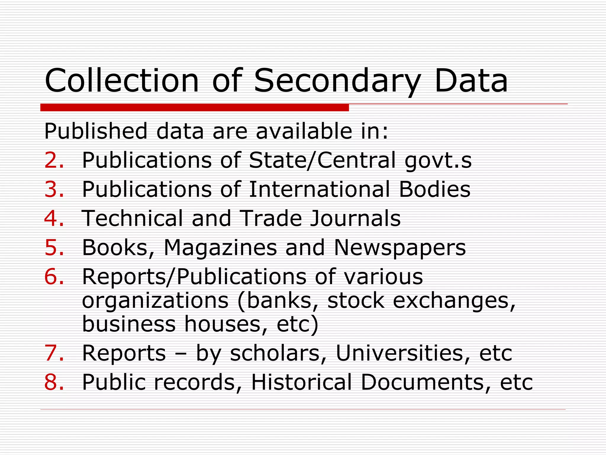 Collection of Secondary Data Published data are available in: Publications of State/Central govt.s Publications of International Bodies Technical and Trade Journals Books, Magazines and Newspapers Reports/Publications of various organizations (banks, stock exchanges, business houses, etc) Reports – by scholars, Universities, etc Public records, Historical Documents, etc 