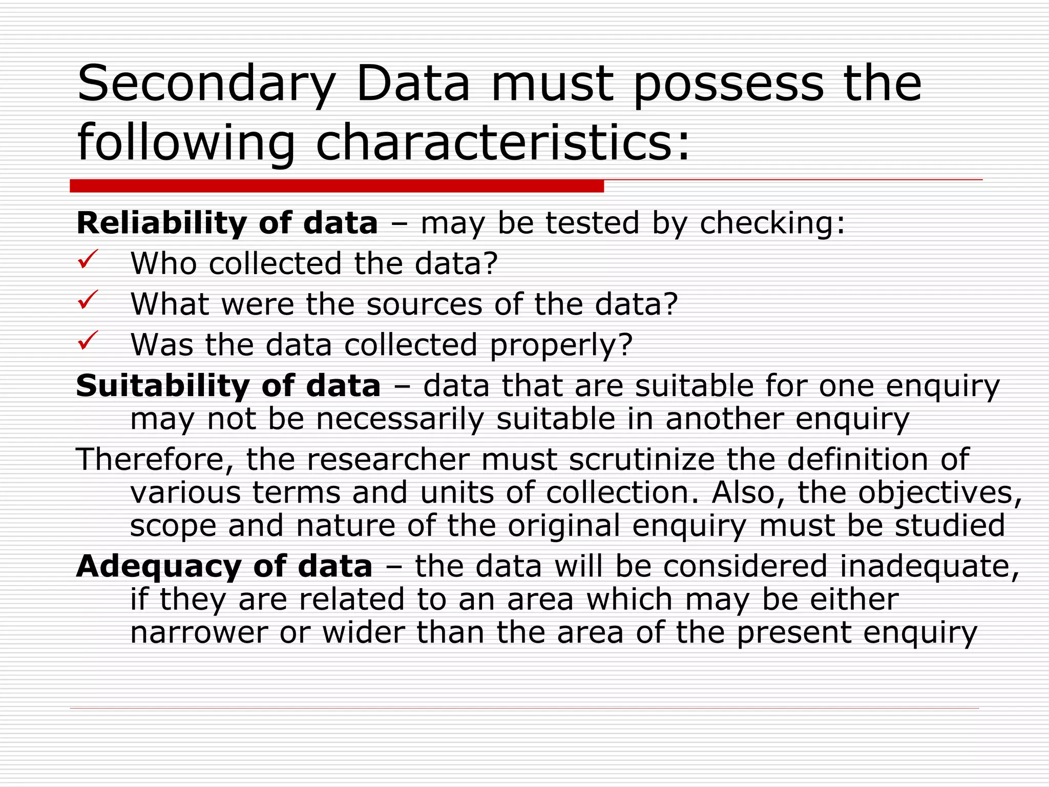 Secondary Data must possess the following characteristics: Reliability of data  – may be tested by checking: Who collected the data? What were the sources of the data? Was the data collected properly? Suitability of data  – data that are suitable for one enquiry may not be necessarily suitable in another enquiry Therefore, the researcher must scrutinize the definition of various terms and units of collection. Also, the objectives, scope and nature of the original enquiry must be studied Adequacy of data  – the data will be considered inadequate, if they are related to an area which may be either narrower or wider than the area of the present enquiry 