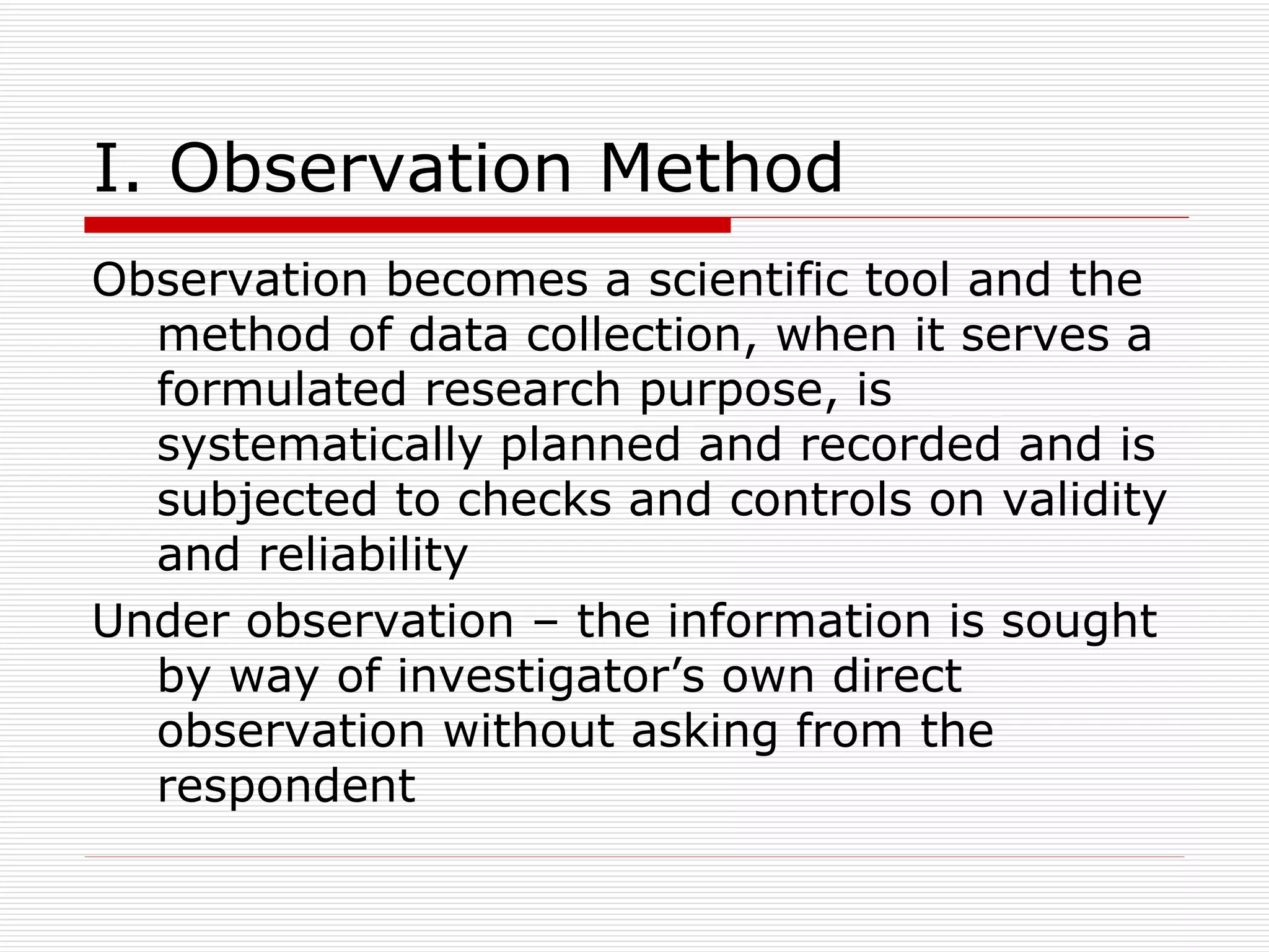 I. Observation Method Observation becomes a scientific tool and the method of data collection, when it serves a formulated research purpose, is systematically planned and recorded and is subjected to checks and controls on validity and reliability Under observation – the information is sought by way of investigator’s own direct observation without asking from the respondent 