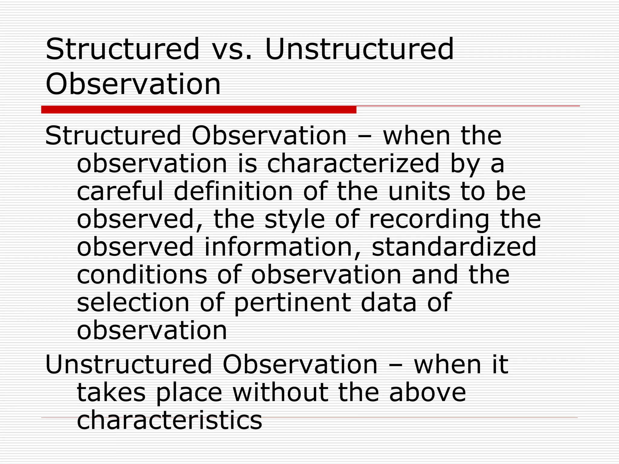 Structured vs. Unstructured Observation Structured Observation – when the observation is characterized by a careful definition of the units to be observed, the style of recording the observed information, standardized conditions of observation and the selection of pertinent data of observation Unstructured Observation – when it takes place without the above characteristics 