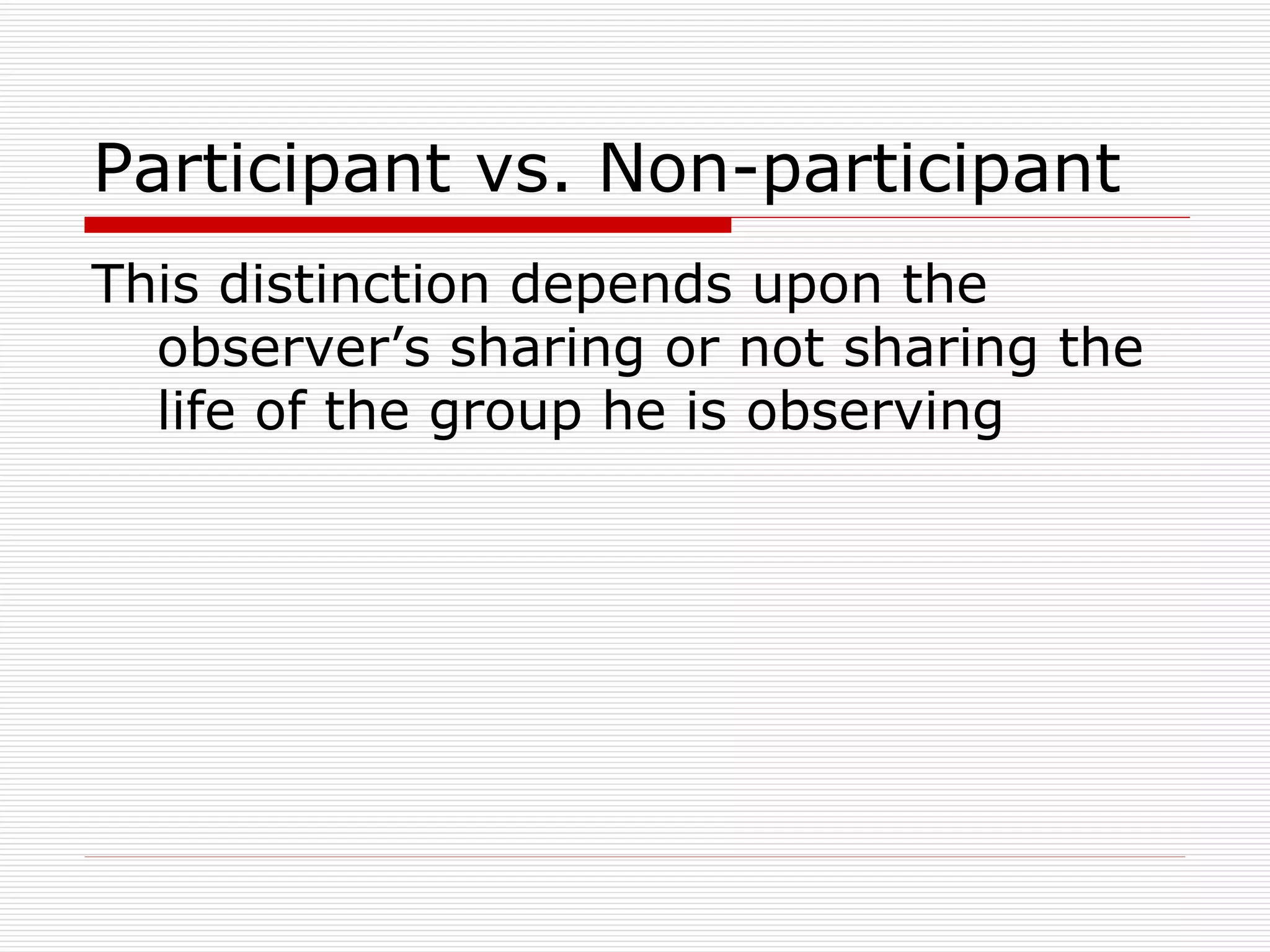 Participant vs. Non-participant This distinction depends upon the observer’s sharing or not sharing the life of the group he is observing 