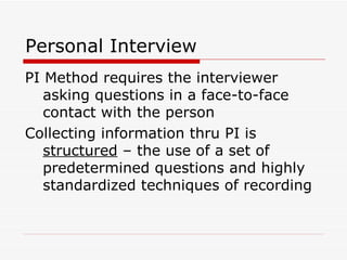 Personal Interview PI Method requires the interviewer asking questions in a face-to-face contact with the person Collecting information thru PI is  structured  – the use of a set of predetermined questions and highly standardized techniques of recording 