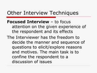 Other Interview Techniques Focused Interview  – to focus attention on the given experience of the respondent and its effects The Interviewer has the freedom to decide the manner and sequence of questions to elicit/explore reasons and motives. The main task is to confine the respondent to a discussion of issues  