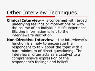 Other Interview Techniques… Clinical Interview  – is concerned with broad underlying feelings or motivations or with the course of an individual’s life experience. Eliciting information is left to the interviewer’s discretion Non-Directive Interview  – the interviewer's function is simply to encourage the respondent to talk about the topic with a bare minimum of direct questioning. The interviewer often acts as a catalyst to a comprehensive expression of the respondent’s feelings and beliefs 