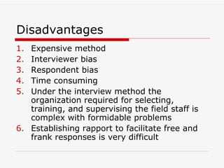 Disadvantages  Expensive method Interviewer bias Respondent bias Time consuming Under the interview method the organization required for selecting, training, and supervising the field staff is complex with formidable problems Establishing rapport to facilitate free and frank responses is very difficult 