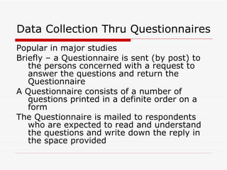 Data Collection Thru Questionnaires Popular in major studies Briefly – a Questionnaire is sent (by post) to the persons concerned with a request to answer the questions and return the Questionnaire A Questionnaire consists of a number of questions printed in a definite order on a form The Questionnaire is mailed to respondents who are expected to read and understand the questions and write down the reply in the space provided 