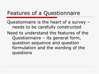 Features of a Questionnaire Questionnaire is the heart of a survey – needs to be carefully constructed Need to understand the features of the Questionnaire – its general form, question sequence and question formulation and the wording of the questions 