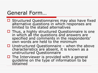 General Form… Structured Questionnaires may also have fixed alternative questions in which responses are limited to the stated alternatives Thus, a highly structured Questionnaire is one in which all the questions and answers are specified and comments in the respondents’ own words are held to the minimum Unstructured Questionnaire – when the above characteristics are absent, it is known as a unstructured Questionnaire The Interviewer is provided with a general guideline on the type of information to be obtained 