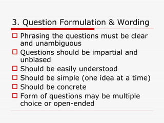 3. Question Formulation & Wording Phrasing the questions must be clear and unambiguous Questions should be impartial and unbiased Should be easily understood Should be simple (one idea at a time) Should be concrete Form of questions may be multiple choice or open-ended 