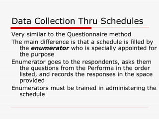 Data Collection Thru Schedules Very similar to the Questionnaire method The main difference is that a schedule is filled by the  enumerator  who is specially appointed for the purpose Enumerator goes to the respondents, asks them the questions from the Performa in the order listed, and records the responses in the space provided Enumerators must be trained in administering the schedule 