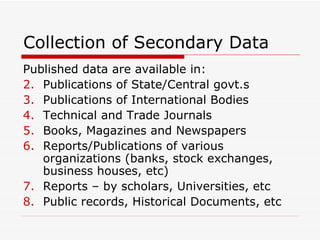 Collection of Secondary Data Published data are available in: Publications of State/Central govt.s Publications of International Bodies Technical and Trade Journals Books, Magazines and Newspapers Reports/Publications of various organizations (banks, stock exchanges, business houses, etc) Reports – by scholars, Universities, etc Public records, Historical Documents, etc 