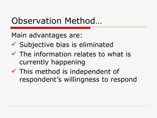 Observation Method… Main advantages are: Subjective bias is eliminated The information relates to what is currently happening This method is independent of respondent’s willingness to respond 