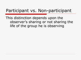 Participant vs. Non-participant This distinction depends upon the observer’s sharing or not sharing the life of the group he is observing 