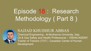 11
SAJJAD KHUDHUR ABBAS
Chemical Engineering , Al-Muthanna University, Iraq
Oil & Gas Safety and Health Professional – OSHACADEMY
Trainer of Trainers (TOT) - Canadian Center of Human
Development
Episode 18 : Research
Methodology ( Part 8 )
 