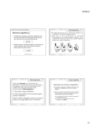 07/09/13	
  
11	
  
	
  	
  Princípios	
  Físicos	
  em	
  Ressonância	
  Magné>ca	
  
IMIP	
  2009	
  -­‐	
  Vagner	
  Cassola	
  
Momento	
  magné>co,	
  μ	
  
•  O	
  modelo	
  mais	
  simples	
  de	
  momento	
  magné>co	
  é	
  o	
  de	
  
uma	
  espiral	
  condutora	
  de	
  eletricidade,	
  percorrida	
  por	
  
uma	
  corrente	
  i	
  com	
  uma	
  área	
  deﬁnida	
  por	
  A.	
  
•  Podemos	
  medir	
  o	
  momento	
  de	
  dipolo	
  se	
  colocarmos	
  um	
  
campo	
  magné>co	
  externo	
  B	
  e	
  medirmos	
  o	
  valor	
  do	
  
torque	
  τ	
  que	
  atua	
  sobre	
  a	
  espira.	
  
μ	
  =	
  	
  	
  .A	
  
τ	
  =	
  μ	
  x	
  B	
  
Até 1820 pensava-se que os fenômenos elétricos e
magnéticos não tinham relação entre si.
Nesse ano, o físico dinamarquês H. Oersted
(Universidade de Copenhague), realizou uma
experiência mostrando que uma corrente elétrica
produz um campo magnético.
Eletromagnetismo
James Clerk Maxwell criou 4 equações que
descrevem o comportamento dos campos elétrico
e magnético, bem como suas interações com a
matéria. Estas equações resumem as leis
fundamentais do eletromagnetismo:
1- Não existe carga magnética
2- Toda carga elétrica em movimento gera
campo magnético
3-Todo campo magnético exerce uma força
sobre uma carga elétrica em movimento
Eletromagnetismo
Geração do campo magnético
›  O campo magnético é gerado quando uma
partícula carregada se move à corrente
elétrica
›  Um fio condutor percorrido por uma corrente
elétrica gera um campo magnético em sua
volta, descrito pela lei de Ampère
›  A intensidade do vetor de indução magnética
é representada por B.
›  A unidade da intensidade do campo
magnético é o tesla (T)
Campo magnético
 
