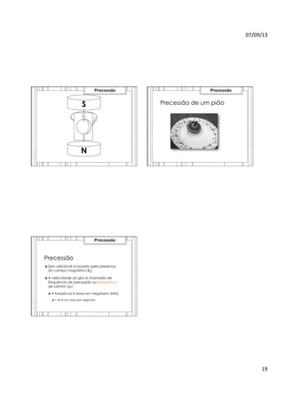 07/09/13	
  
19	
  
S
N
Precessão
Precessão de um pião
Precessão
Precessão
›  Spin adicional (causado pela presença
do campo magnético B0)
›  A velocidade do giro é chamada de
frequência de precessão ou frequência
de Larmor (ω)
›  A frequência é dada em megahertz (MHz)
›  1 Hz é um ciclo por segundo
Precessão
 