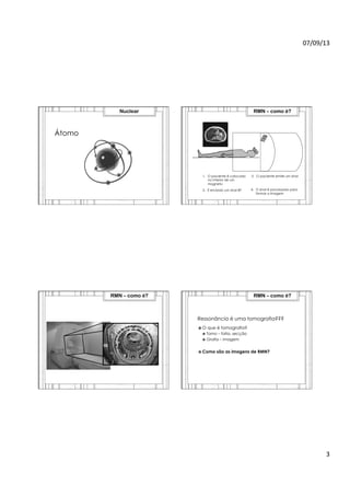 07/09/13	
  
3	
  
Átomo
Nuclear
1.  O paciente é colocado
no interior de um
magneto
4.  O sinal é processado para
formar a imagem
RMN – como é?
2.  É enviado um sinal RF
3.  O paciente emite um sinal
RMN – como é?
Ressonância é uma tomografia???
›  O que é tomografia?
›  Tomo – fatia, secção
›  Grafia – imagem
›  Como são as imagens de RMN?
RMN – como é?
 
