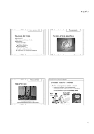 07/09/13	
  
6	
  
Revisão de física
›  Ressonância
›  Grandezas escalares e vetoriais
›  Magnetismo
›  Campo Magnético
›  Indução Magnética
›  Domínios magnéticos
›  Dipolo Magnético
›  Momento Magnético
›  Geração do Campo Magnético
›  Classificação das Substâncias Magnéticas
Física aplicada à RMN
Ressonância acústica
Ressonância
Ressonância
Ponte de Tacoma, Ohio – 1940.
http://www.youtube.com/watch?v=CQ9AHlwbLaI
Ressonância 	
  	
  Princípios	
  Físicos	
  em	
  Ressonância	
  Magné>ca	
  
IMIP	
  2009	
  -­‐	
  Vagner	
  Cassola	
  
Grandezas	
  escalares	
  e	
  vetoriais	
  
•  Na	
  Jsica	
  existem	
  grandezas	
  escalares	
  e	
  vetoriais	
  
–  Escalares:	
  são	
  grandezas	
  que	
  ﬁcam	
  perfeitamente	
  
caracterizadas	
  quando	
  conhecemos	
  apenas	
  sua	
  intensidade	
  
acompanhada	
  pela	
  correspondente	
  unidade	
  de	
  medida.	
  
Tensão:	
  220	
  V	
  Massa:	
  
110	
  kg	
  
 
