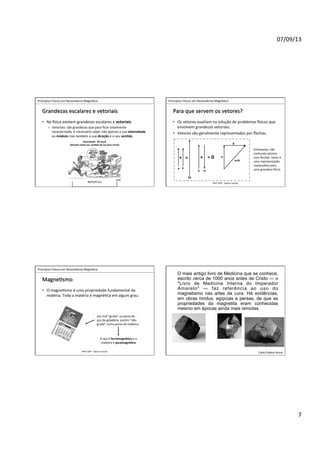 07/09/13	
  
7	
  
	
  	
  Princípios	
  Físicos	
  em	
  Ressonância	
  Magné>ca	
  
IMIP	
  2009	
  -­‐	
  Vagner	
  Cassola	
  
Grandezas	
  escalares	
  e	
  vetoriais	
  
•  Na	
  Jsica	
  existem	
  grandezas	
  escalares	
  e	
  vetoriais	
  
–  Vetoriais:	
  são	
  grandezas	
  que	
  para	
  ﬁcar	
  totalmente	
  
caracterizada,	
  é	
  necessário	
  saber	
  não	
  apenas	
  a	
  sua	
  intensidade	
  
ou	
  módulo	
  mas	
  também	
  a	
  sua	
  direção	
  e	
  o	
  seu	
  sen<do.	
  	
  
Velocidade:	
  	
  45	
  km/h	
  
(direção	
  norte-­‐sul,	
  sen<do	
  de	
  sul	
  para	
  norte)	
  
NorteßSul	
  
	
  	
  Princípios	
  Físicos	
  em	
  Ressonância	
  Magné>ca	
  
IMIP	
  2009	
  -­‐	
  Vagner	
  Cassola	
  
Para	
  que	
  servem	
  os	
  vetores?	
  
•  Os	
  vetores	
  auxiliam	
  na	
  solução	
  de	
  problemas	
  Jsicos	
  que	
  
envolvem	
  grandezas	
  vetoriais.	
  
•  Vetores	
  são	
  geralmente	
  representados	
  por	
  ﬂechas.	
  
Entretanto,	
  não	
  
confunda	
  vetores	
  
com	
  ﬂechas.	
  Vetor	
  é	
  
uma	
  representação	
  
matemá>ca	
  para	
  
uma	
  grandeza	
  Jsica.	
  
+	
   =	
  0	
  =	
   +	
   a	
  
b	
  
a+b	
  
a	
   a	
  
2a	
  
a	
   -­‐a	
  
	
  	
  Princípios	
  Físicos	
  em	
  Ressonância	
  Magné>ca	
  
IMIP	
  2009	
  -­‐	
  Vagner	
  Cassola	
  
Magne>smo	
  
•  O	
  magne>smo	
  é	
  uma	
  propriedade	
  fundamental	
  da	
  
matéria.	
  Toda	
  a	
  matéria	
  é	
  magné>ca	
  em	
  algum	
  grau.	
  
O	
  aço	
  é	
  ferromagné<co	
  e	
  a	
  
madeira	
  é	
  paramagné<ca	
  
Um	
  ímã	
  “gruda”	
  na	
  porta	
  de	
  
aço	
  da	
  geladeira,	
  porém	
  “não	
  
gruda”	
  numa	
  porta	
  de	
  madeira.	
  
O mais antigo livro de Medicina que se conhece,
escrito cerca de 1000 anos antes de Cristo — o
"Livro de Medicina Interna do Imperador
Amarelo" — faz referência ao uso do
magnetismo nas artes da cura. Há evidências,
em obras hindus, egípcias e persas, de que as
propriedades da magnetita eram conhecidas
mesmo em épocas ainda mais remotas.
Carla Poliana Souza
 
