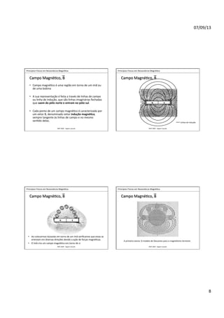 07/09/13	
  
8	
  
	
  	
  Princípios	
  Físicos	
  em	
  Ressonância	
  Magné>ca	
  
IMIP	
  2009	
  -­‐	
  Vagner	
  Cassola	
  
Campo	
  Magné>co,	
  B	
  
•  Campo	
  magné>co	
  é	
  uma	
  região	
  em	
  torno	
  de	
  um	
  ímã	
  ou	
  
de	
  uma	
  bobina	
  
•  A	
  sua	
  representação	
  é	
  feita	
  a	
  través	
  de	
  linhas	
  de	
  campo	
  
ou	
  linha	
  de	
  indução,	
  que	
  são	
  linhas	
  imaginárias	
  fechadas	
  
que	
  saem	
  do	
  pólo	
  norte	
  e	
  entram	
  no	
  pólo	
  sul.	
  
•  Cada	
  ponto	
  de	
  um	
  campo	
  magné>co	
  é	
  caracterizado	
  por	
  
um	
  vetor	
  B,	
  denominado	
  vetor	
  indução	
  magné<ca,	
  
sempre	
  tangente	
  às	
  linhas	
  de	
  campo	
  e	
  no	
  mesmo	
  
sen>do	
  delas.	
  
	
  	
  Princípios	
  Físicos	
  em	
  Ressonância	
  Magné>ca	
  
IMIP	
  2009	
  -­‐	
  Vagner	
  Cassola	
  
Campo	
  Magné>co,	
  B	
  
N	
   S	
  
Linhas	
  de	
  indução	
  
	
  	
  Princípios	
  Físicos	
  em	
  Ressonância	
  Magné>ca	
  
IMIP	
  2009	
  -­‐	
  Vagner	
  Cassola	
  
Campo	
  Magné>co,	
  B	
  
•  Ao	
  colocarmos	
  bússolas	
  em	
  torno	
  de	
  um	
  ímã	
  veriﬁcamos	
  que	
  estas	
  se	
  
orientam	
  em	
  diversas	
  direções	
  devido	
  a	
  ação	
  de	
  forças	
  magné>cas.	
  	
  
•  O	
  ímã	
  cria	
  um	
  campo	
  magné>co	
  em	
  torno	
  de	
  si	
  
N	
   S	
  
	
  	
  Princípios	
  Físicos	
  em	
  Ressonância	
  Magné>ca	
  
IMIP	
  2009	
  -­‐	
  Vagner	
  Cassola	
  
Campo	
  Magné>co,	
  B	
  
A	
  primeira	
  teoria:	
  O	
  modelo	
  de	
  Descartes	
  para	
  o	
  magne>smo	
  terrestre.	
  
 