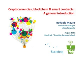 Cryptocurrencies, blockchain & smart contracts:
A general introduction
Raffaele Mauro
Innovation Manager
Intesa Sanpaolo
August 2015
RuralHub / Societing Summer School
 