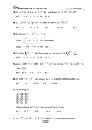 UNIVERSIDAD NACIONAL DEL ALTIPLANO - PUNO R. M
A
TEM
Á
TIC
O
- 8 -
15.Si, aa
# bb
= b % a; xy
% yx
= 2x + y. Calcular: M = (4 # 1) + (318
# 224
)
a) 11 b) 9 c) 13 d) 14 e) 16
16.Si, = x2
- 2x, = x2
- 3x. Hallar el valor de: E =
a) 3
2 b) 3
5 c) 2 d) 1
11 e) 3
17.Se define en N:
Hallar: (25 operadores)
a) 626 b) 676 c) 677 d) 625 e) 577
18.Se define: . Hallar la suma de los valores de ―x‖ si:
a) 18 b) 16 c) 20 d) 23 e) 19
19.Dado: X | N+1 = 3 X | N - 2 X | N -1 ; (N 0), además: X | 0 = 2 y X | 1 = 3.
Hallar: X | 5
a) 17 b) 30 c) 5 d) 1 e) 33
20.Si, . Hallar el valor de: M = (-2)@(1@(0@(1@(2@(3@...)))))
a)-3 b)-1 c)15/4 d)4 e)17/4
21.Se define @ en:
@ 1 2 3 4
1 1 2 3 4
2 2 4 1 3
3 3 1 4 2
4 4 3 2 1
Calcular el valor de ―m‖ en: [(3
-1
@2)
-1
@m]@[(4
-1
@2)@3]
-1
=2@3
a) 1 b) 2 c) 3 d) 4 e) 5
22.Si,
2 2
*
a b a b ; 8* 39. Hallar , si se sabe que es positivo.
x x 5 - 3
a
b
b
a
a@b
 