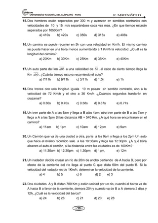 UNIVERSIDAD NACIONAL DEL ALTIPLANO - PUNO R. M
A
TEM
Á
TIC
O
- 98 -
15.Dos hombres están separados por 300 m y avanzan en sentidos contrarios con
velocidades de 10 y 15 m/s separándose cada vez mas. ¿En que tiempo estarán
separados por 10500m?
a) 410s b) 420s c) 350s d) 315s e) 408s
16.Un camino se puede recorrer en 5h con una velocidad en Km/h. El mismo camino
se puede hacer en una hora menos aumentando a 1 Km/h la velocidad. ¿Cuál es la
longitud del camino?
a) 20Km b) 30Km c) 25Km d) 35Km e) 40Km
17.Un auto parte del km 0
a b a una velocidad de bb , al cabo de cierto tiempo llega la
Km 0
ab . ¿Cuánto tiempo estuvo recorriendo el auto?
a) 7/11h b) 9/11h c) 3/11h d) 1,5h e) 1h
18.Dos trenes con una longitud iguala 10 m pasan en sentido contrario, uno a la
velocidad de 72 Km/h y el otro a 36 Km/h .¿Cuántos segundos trardarán en
cruzarse?
a) 0.60s b) 0.70s c) 0.58s d) 0.67s e) 0.77s
19.Un tren parte de A a las 6am y llega a B alas 4pm; otro tren parte de B a las 7am y
llega a A a las 3pm Si las distancia AB = 540 Km. ¿A qué hora se encontraran en el
camino?
a) 11am b) 1pm c) 10am d) 12pm e) 9am
20.Un Camión que va de una ciudad a otra, parte a las 9am y llega a los 2pm Un auto
que hace el mismo recorrido sale a las 10:30am y llega las 12:30pm. ¿A qué hora
alcanzo el auto al camión, si la distancia entre las ciudades es de 100Km?
a) 11:30am b) 12:30pm c) 1.30pm d) 1pm, e) 12m
21.Un nadador decide cruzar un río de 20m de ancho partiendo de A hacia B, pero por
efecto de la corriente del río llega al punto C que dista 60m del punto B. Si la
velocidad del nadador es de 1Km/h; determinar la velocidad de la corriente.
a) 4 b) 5 c) 6 d) 2 e) 3
22.Dos ciudades A y B distan 780 Km y están unidad por un río, cuando el barco va de
A hacia B a favor de la corriente, demora 20h y cuando va de B a A demora 2 días y
12h, ¿Cuál es la velocidad del barco?
a) 24 b) 26 c) 21 d) 20 e) 28
 