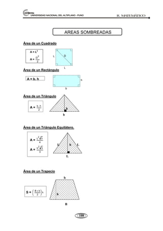 UNIVERSIDAD NACIONAL DEL ALTIPLANO - PUNO R. M
A
TEM
Á
TIC
O
- 108 -
L D
L
b
h
Área de un Cuadrado
A = L
2
A =
2
D
2
Área de un Rectángulo
A = b. h
Área de un Triángulo
A =
2
h
.
b
Área de un Triángulo Equilátero.
A =
4
3
L
2
A =
3
3
h
2
Área de un Trapecio
S = h
2
b
B
AREAS SOMBREADAS
b
h
L
b
L L
h
b
B
h
 