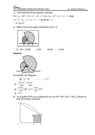 UNIVERSIDAD NACIONAL DEL ALTIPLANO - PUNO R. M
A
TEM
Á
TIC
O
- 111 -
si r es el radio del círculo pequeño, entonces:
En 2
2
2
)
12
(
)
12
(
: r
r
OE
AOE y en 2
2
2
)
12
(
: r
r
OE
BOE , luego
2
2
2
2
)
12
(
)
12
(
)
12
( r
r
r
r , de donde 2
r
A = 4 m2
3. Hallar el área de la región sombreada si AC = 8.
b) 30 b) 26 c) 32 d) 24 e) 28
Solución
En el ABC: Por Pitágoras:
64
2
2
r
R …………….( I )
24
)
64
(
º
360
º
135
)
(
º
360
º
135
º
360
º
135
º
360
º
135
2
2
2
2
A
r
R
A
A
S
S
s
r
r
4. En el gráfico POF es un cuadrante en el cual: PO = 8m y PU = 10m. ¿Calcular el
área de la region cuadrada?
 