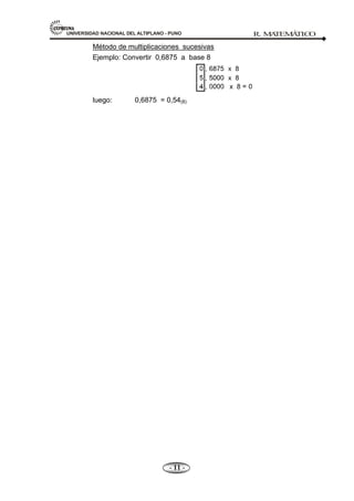 UNIVERSIDAD NACIONAL DEL ALTIPLANO - PUNO R. M
A
TEM
Á
TIC
O
- 11 -
Método de multiplicaciones sucesivas
Ejemplo: Convertir 0,6875 a base 8
luego: 0,6875 = 0,54(8)
 