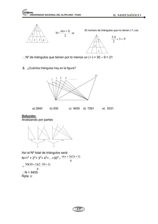 UNIVERSIDAD NACIONAL DEL ALTIPLANO - PUNO R. M
A
TEM
Á
TIC
O
- 137 -
El número de triángulos que no tienen ( ) es:
3.4
3 9
2
Nº de triángulos que tienen por lo menos un ( ) = 30 – 9 = 21
2. ¿Cuántos triángulos hay en la figura?
a) 2840 b) 930 c) 9455 d) 7281 e) 9331
Solución:
Analizando por partes
Así el Nº total de triángulos será:
N=12
+ 22
+ 32
+ 42
+…+302
6
)
1
2
)(
1
( n
n
n
6
)
1
30
2
)(
1
30
(
30
N = 9455
Rpta: c
1 2 3 4
2
3
N= m
n
n
2
)
1
(
1
 