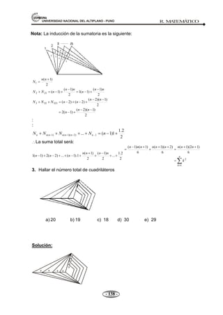UNIVERSIDAD NACIONAL DEL ALTIPLANO - PUNO R. M
A
TEM
Á
TIC
O
- 138 -
Nota: La inducción de la sumatoria es la siguiente:
2
)
1
(
1
n
n
N
2
)
1
(
)
1
(
1
2
)
1
(
)
1
(
21
2
n
n
n
n
n
n
N
N
2
)
1
)(
2
(
)
1
(
2
2
)
1
)(
2
(
)
2
(
)
2
(
321
32
3
n
n
n
n
n
n
n
N
N
N
:
:
2
2
.
1
1
)
1
(
... 1
...
)
2
)(
1
(
)
1
( n
N
N
N
N n
n
n
n
n
n
n
La suma total será:
2
2
.
1
...
2
)
1
(
2
)
1
(
1
).
1
(
...
)
2
(
2
)
1
(
1
n
n
n
n
n
n
n n
k
k
n
n
n
n
n
n
n
n
n
1
2
6
)
1
2
)(
1
(
6
)
2
)(
1
(
6
)
1
(
)
1
(
3. Hallar el número total de cuadriláteros
a) 20 b) 19 c) 18 d) 30 e) 29
Solución:
n
1
1
1
1
1
2
2
2
2
3
3
3
 