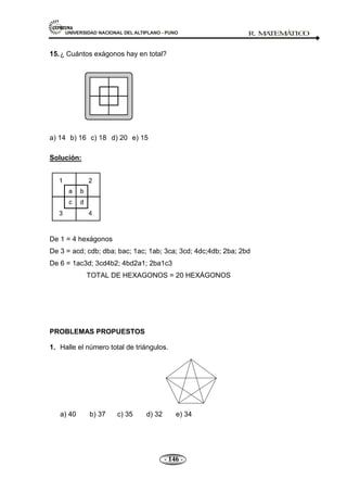 UNIVERSIDAD NACIONAL DEL ALTIPLANO - PUNO R. M
A
TEM
Á
TIC
O
- 146 -
15.¿ Cuántos exágonos hay en total?
a) 14 b) 16 c) 18 d) 20 e) 15
Solución:
De 1 = 4 hexágonos
De 3 = acd; cdb; dba; bac; 1ac; 1ab; 3ca; 3cd; 4dc;4db; 2ba; 2bd
De 6 = 1ac3d; 3cd4b2; 4bd2a1; 2ba1c3
TOTAL DE HEXAGONOS = 20 HEXÁGONOS
PROBLEMAS PROPUESTOS
1. Halle el número total de triángulos.
a) 40 b) 37 c) 35 d) 32 e) 34
 