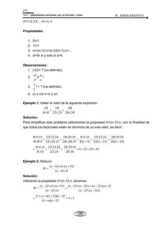 UNIVERSIDAD NACIONAL DEL ALTIPLANO - PUNO R. M
A
TEM
Á
TIC
O
- 153 -
n!=1.2.3.4… (n-1). n
Propiedades:
1. 0!=1
2. 1!=1
3. n!=(n-1)!.n=(n-2)!(n-1).n=…
4. a!=b! si y solo si a=b
Observaciones:
1. (-5)!= ? (no definido)
2.
!
!
n
m
≠
n
m
!
3.
3
2
! = ? (no definido)
4. (n ± m)! ≠ n! ± m!
Ejemplo 1: Hallar el valor de la siguiente expresión:
!
29
!
28
!
30
!
23
!
22
!
24
!
9
!
8
!
10
Solución:
Para simplificar este problema utilizaremos la propiedad n!=(n-1)!.n, con la finalidad de
que todos los factoriales estén en términos de un solo valor, es decir:
)
29
1
(
!
28
30
.
29
!.
28
)
23
1
(
!
22
24
.
23
!.
22
)
9
1
(
!
8
10
.
9
!.
8
29
!.
28
!
28
30
.
29
!.
28
23
!.
22
!
22
24
.
23
!.
22
9
!.
8
!
8
10
.
9
!.
8
61
29
23
9
30
!.
28
30
.
29
!.
28
24
!.
22
24
.
23
!.
22
10
!.
8
10
.
9
!.
8
Ejemplo 2: Reducir:
!
)!
1
(
)!
!
1
(
!
)!
1
(
n
n
n
n
n
M
Solución:
Utilizando la propiedad n!=(n-1)!.n, tenemos:
n
n
n
n
n
n
n
n
n
n
n
n
n
n
M
)!
1
(
)!
1
(
)
1
(
)!
1
(
)!
1
(
)!
1
(
!
)!
1
(
)!
!
1
(
!
)!
1
(
1
)!
1
)(
1
(
)!
1
))(
1
(
1
(
n
n
n
n
n
n
n
 