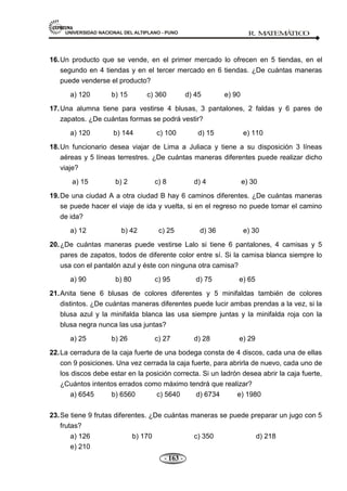 UNIVERSIDAD NACIONAL DEL ALTIPLANO - PUNO R. M
A
TEM
Á
TIC
O
- 163 -
16.Un producto que se vende, en el primer mercado lo ofrecen en 5 tiendas, en el
segundo en 4 tiendas y en el tercer mercado en 6 tiendas. ¿De cuántas maneras
puede venderse el producto?
a) 120 b) 15 c) 360 d) 45 e) 90
17.Una alumna tiene para vestirse 4 blusas, 3 pantalones, 2 faldas y 6 pares de
zapatos. ¿De cuántas formas se podrá vestir?
a) 120 b) 144 c) 100 d) 15 e) 110
18.Un funcionario desea viajar de Lima a Juliaca y tiene a su disposición 3 líneas
aéreas y 5 líneas terrestres. ¿De cuántas maneras diferentes puede realizar dicho
viaje?
a) 15 b) 2 c) 8 d) 4 e) 30
19.De una ciudad A a otra ciudad B hay 6 caminos diferentes. ¿De cuántas maneras
se puede hacer el viaje de ida y vuelta, si en el regreso no puede tomar el camino
de ida?
a) 12 b) 42 c) 25 d) 36 e) 30
20.¿De cuántas maneras puede vestirse Lalo si tiene 6 pantalones, 4 camisas y 5
pares de zapatos, todos de diferente color entre sí. Si la camisa blanca siempre lo
usa con el pantalón azul y éste con ninguna otra camisa?
a) 90 b) 80 c) 95 d) 75 e) 65
21.Anita tiene 6 blusas de colores diferentes y 5 minifaldas también de colores
distintos. ¿De cuántas maneras diferentes puede lucir ambas prendas a la vez, si la
blusa azul y la minifalda blanca las usa siempre juntas y la minifalda roja con la
blusa negra nunca las usa juntas?
a) 25 b) 26 c) 27 d) 28 e) 29
22.La cerradura de la caja fuerte de una bodega consta de 4 discos, cada una de ellas
con 9 posiciones. Una vez cerrada la caja fuerte, para abrirla de nuevo, cada uno de
los discos debe estar en la posición correcta. Si un ladrón desea abrir la caja fuerte,
¿Cuántos intentos errados como máximo tendrá que realizar?
a) 6545 b) 6560 c) 5640 d) 6734 e) 1980
23.Se tiene 9 frutas diferentes. ¿De cuántas maneras se puede preparar un jugo con 5
frutas?
a) 126 b) 170 c) 350 d) 218
e) 210
 
