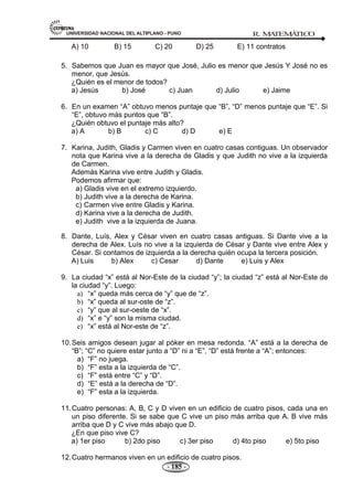 UNIVERSIDAD NACIONAL DEL ALTIPLANO - PUNO R. M
A
TEM
Á
TIC
O
- 185 -
A) 10 B) 15 C) 20 D) 25 E) 11 contratos
5. Sabemos que Juan es mayor que José, Julio es menor que Jesús Y José no es
menor, que Jesús.
¿Quién es el menor de todos?
a) Jesús b) José c) Juan d) Julio e) Jaime
6. En un examen ―A‖ obtuvo menos puntaje que ―B‖, ―D‖ menos puntaje que ―E‖. Si
―E‖, obtuvo más puntos que ―B‖.
¿Quién obtuvo el puntaje más alto?
a) A b) B c) C d) D e) E
7. Karina, Judith, Gladis y Carmen viven en cuatro casas contiguas. Un observador
nota que Karina vive a la derecha de Gladis y que Judith no vive a la izquierda
de Carmen.
Además Karina vive entre Judith y Gladis.
Podemos afirmar que:
a) Gladis vive en el extremo izquierdo.
b) Judith vive a la derecha de Karina.
c) Carmen vive entre Gladis y Karina.
d) Karina vive a la derecha de Judith.
e) Judith vive a la izquierda de Juana.
8. Dante, Luís, Alex y César viven en cuatro casas antiguas. Si Dante vive a la
derecha de Alex. Luís no vive a la izquierda de César y Dante vive entre Alex y
César. Si contamos de izquierda a la derecha quién ocupa la tercera posición.
A) Luis b) Alex c) Cesar d) Dante e) Luis y Alex
9. La ciudad ―x‖ está al Nor-Este de la ciudad ―y‖; la ciudad ―z‖ está al Nor-Este de
la ciudad ―y‖. Luego:
a) ―x‖ queda más cerca de ―y‖ que de ―z‖.
b) ―x‖ queda al sur-oste de ―z‖.
c) ―y‖ que al sur-oeste de ―x‖.
d) ―x‖ e ―y‖ son la misma ciudad.
e) ―x‖ está al Nor-este de ―z‖.
10.Seis amigos desean jugar al póker en mesa redonda. ―A‖ está a la derecha de
―B‖; ―C‖ no quiere estar junto a ―D‖ ni a ―E‖, ―D‖ está frente a ―A‖; entonces:
a) ―F‖ no juega.
b) ―F‖ esta a la izquierda de ―C‖.
c) ―F‖ está entre ―C‖ y ―D‖.
d) ―E‖ está a la derecha de ―D‖.
e) ―F‖ esta a la izquierda.
11.Cuatro personas: A, B, C y D viven en un edificio de cuatro pisos, cada una en
un piso diferente. Si se sabe que C vive un piso más arriba que A. B vive más
arriba que D y C vive más abajo que D.
¿En que piso vive C?
a) 1er piso b) 2do piso c) 3er piso d) 4to piso e) 5to piso
12.Cuatro hermanos viven en un edificio de cuatro pisos.
 