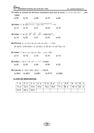 UNIVERSIDAD NACIONAL DEL ALTIPLANO - PUNO R. M
A
TEM
Á
TIC
O
- 32 -
17.Hallar el número de términos necesarios para que la suma 2 6 10 14
S , sea
12800
a) 60 b) 70 c) 80 d) 75 e) 84
18.Hallar ― n ‖ si 0.1 0.2 0.3 2
42
(1 3 5 (2 1)) 19
n 

a) 12 b) 10 c) 21 d) 23 e) 18
19.Hallar ― x ‖ si 2 3 85
2 2 2 2 1048576(2 )
x

a) 18 b) 20 c) 21 d) 23 e) 24
20.Efectuar ( 2) ( 4) ( 6) (7 )
S n n n n n

a) 4 (3 1)
n n b) 4 (2 1)
n n c) 6 ( 1)
n n d) ( 1)
n n e) 7 ( 2)
n n
21.Hallar ― x ‖ si ( 4) ( 8) 5 720
x x x x

a) 10 b) 15 c) 12 d) 16 e) 18
22.Hallar ― x ‖ si 3 3 3 3
2 4 6 352800
x

a) 40 b) 20 c) 60 d) 50 e) 30
23.Calcular 1(5) 2(6) 3(7) 20(24)
S 
a) 4651 b) 4871 c) 4961 d) 3710 e) 3920
CLAVE DE RESPUESTAS
1. b 2. b 3. d 4. e 5. b 6. a 7. c 8. b 9. b 10. c
11.a 12.e 13.b 14.a 15.a
16. 16.d 17. c 18. e 19. b 20. a
21.b 22.a 23.d
 