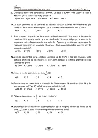 UNIVERSIDAD NACIONAL DEL ALTIPLANO - PUNO R. M
A
TEM
Á
TIC
O
- 36 -
9. Un ciclista sube una pendiente a 20Km/h. La baja a 30Km/h y la vuelve a subir a
15Km/h. ¿Cuál es la velocidad promedio?
a)20 Km/h b)18 Km/h c)16 Km/h d)21 Km/h e)N.A.
10.La edad promedio de 25 personas es 22 años. Calcular cuántas personas de las que
tienen 25 años deben retirarse para que el promedio de los restantes sea 20 años.
a)10 b)11 c)20 d )25 e)15
11.Para un curso de química se tiene alumnos de primera matricula y alumnos de segunda
matrícula. Si la nota promedio de la sección fue de 15 puntos y el grupo de alumnos de
la primera matrícula obtuvo nota promedio de 17 puntos y los alumnos de la segunda
matricula obtuvieron en promedio 12 puntos. ¿Qué porcentaje de los alumnos son de
segunda matricula?
a)30% b)40% c)50% d)60% e)80%
12.De 500 estudiantes, cuya estatura promedio es de 1.67m ; 150 son mujeres. Si la
estatura promedio de las mujeres es de 1.60m. calcular la estatura promedio de los
varones del grupo.
a)1.70m b)1.64m c)1.71m d)1.69m e)1.68m
13.Hallar la media geométrica de
1
8,16, ,128
64
a) 1 b) 2 c) 3 d) 4 e) 5
14.En una clase de matemática el promedio de 20 alumnos es 12, de otros 15 es 14 y de
los restantes es 27 es 15. ¿Cuál es el promedio de todos?
a) 12.79 b) 12.89 c) 13.79 d) 13.89 e) 13.99
15.Si la media armónica de , 3 6
3
x
y es 3. Hallar ― x ‖
a) 2 b) 3 c) 4 d) 5 e) 6
16.El promedio de las edades de cuatro personas es 48, ninguno de ellos es menor de 45
años. ¿Cuál es la edad máxima que puede tener uno de ellos?
a) 57 b) 58 c) 59 d) 60 e) 61
 
