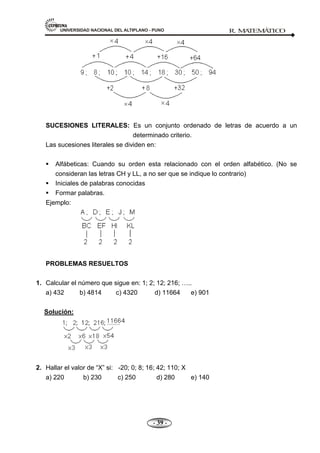 UNIVERSIDAD NACIONAL DEL ALTIPLANO - PUNO R. M
A
TEM
Á
TIC
O
- 39 -
SUCESIONES LITERALES: Es un conjunto ordenado de letras de acuerdo a un
determinado criterio.
Las sucesiones literales se dividen en:
 Alfábeticas: Cuando su orden esta relacionado con el orden alfabético. (No se
consideran las letras CH y LL, a no ser que se indique lo contrario)
 Iniciales de palabras conocidas
 Formar palabras.
Ejemplo:
PROBLEMAS RESUELTOS
1. Calcular el número que sigue en: 1; 2; 12; 216; …..
a) 432 b) 4814 c) 4320 d) 11664 e) 901
Solución:
2. Hallar el valor de ―X‖ si: -20; 0; 8; 16; 42; 110; X
a) 220 b) 230 c) 250 d) 280 e) 140
 
