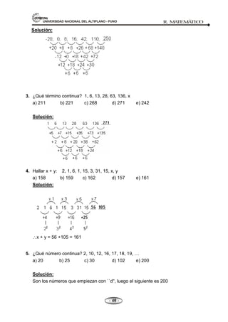 UNIVERSIDAD NACIONAL DEL ALTIPLANO - PUNO R. M
A
TEM
Á
TIC
O
- 40 -
Solución:
3. ¿Qué término continua? 1, 6, 13, 28, 63, 136, x
a) 211 b) 221 c) 268 d) 271 e) 242
Solución:
4. Hallar x + y: 2, 1, 6, 1, 15, 3, 31, 15, x, y
a) 158 b) 159 c) 162 d) 157 e) 161
Solución:
x + y = 56 +105 = 161
5. ¿Qué número continua? 2, 10, 12, 16, 17, 18, 19,
a) 20 b) 25 c) 30 d) 102 e) 200
Solución:
Son los números que empiezan con ``d'', luego el siguiente es 200
 