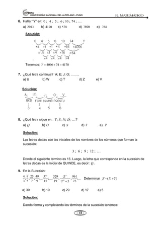 UNIVERSIDAD NACIONAL DEL ALTIPLANO - PUNO R. M
A
TEM
Á
TIC
O
- 41 -
6. Hallar ―Y‖ en: 0 ; 4 ; 5 ; 6 ; 10 ; 74 ;
a) 2013 b) 4170 c) 578 d) 7890 e) 784
Solución:
:
Tenemos: 4096 74 4170
Y
7. ¿Qué letra continua? A; E; J; O; ……..
a) U b) W c) T d) Z e) V
Solución:
8. ¿Qué letra sigue en: ; ; ; ;
T S N D ?
a) Q b) O c) S d) T e) P
Solución:
Las letras dadas son las iniciales de los nombres de los números que forman la
sucesión:
3 ; 6 ; 9 ; 12 ; 
Donde el siguiente termino es 15. Luego, la letra que corresponde en la sucesión de
letras dadas es la inicial de QUINCE, es decir: Q.
9. En la Sucesión:
4
4 9 25 49 529 961
; ; ; ;... ;...; ; ; ;...
3 5 7 9 15 19 23
5
y y
X Z
Y
Determinar ( )
Z X Y
a) 30 b) 10 c) 20 d) 17 e) 5
Solución:
Dando forma y completando los términos de la sucesión tenemos:
 